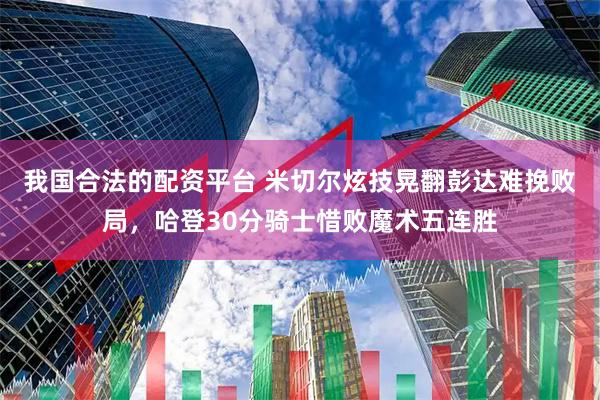我国合法的配资平台 米切尔炫技晃翻彭达难挽败局，哈登30分骑士惜败魔术五连胜