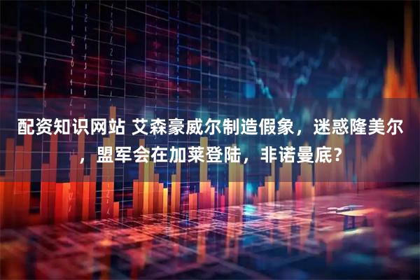 配资知识网站 艾森豪威尔制造假象，迷惑隆美尔，盟军会在加莱登陆，非诺曼底？
