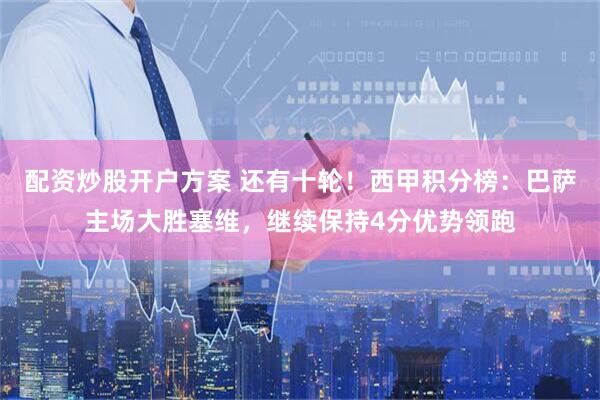 配资炒股开户方案 还有十轮！西甲积分榜：巴萨主场大胜塞维，继续保持4分优势领跑