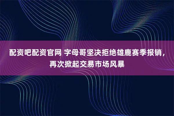 配资吧配资官网 字母哥坚决拒绝雄鹿赛季报销，再次掀起交易市场风暴
