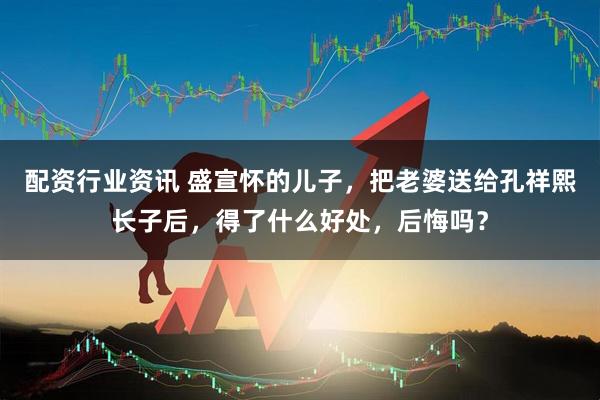配资行业资讯 盛宣怀的儿子，把老婆送给孔祥熙长子后，得了什么好处，后悔吗？