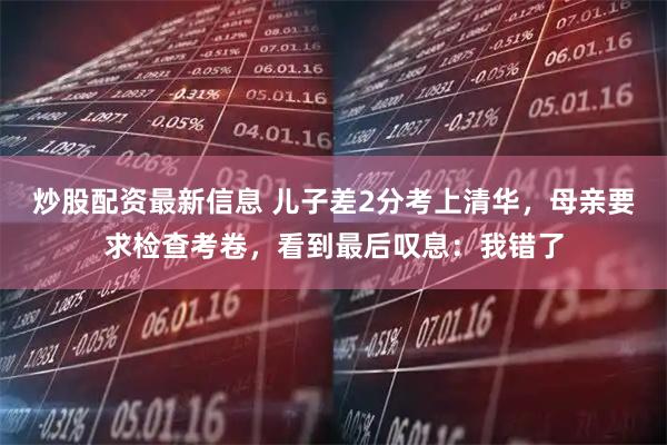 炒股配资最新信息 儿子差2分考上清华，母亲要求检查考卷，看到最后叹息：我错了