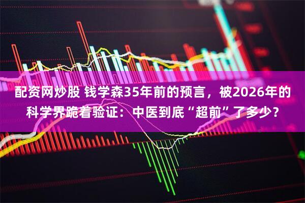 配资网炒股 钱学森35年前的预言，被2026年的科学界跪着验证：中医到底“超前”了多少？