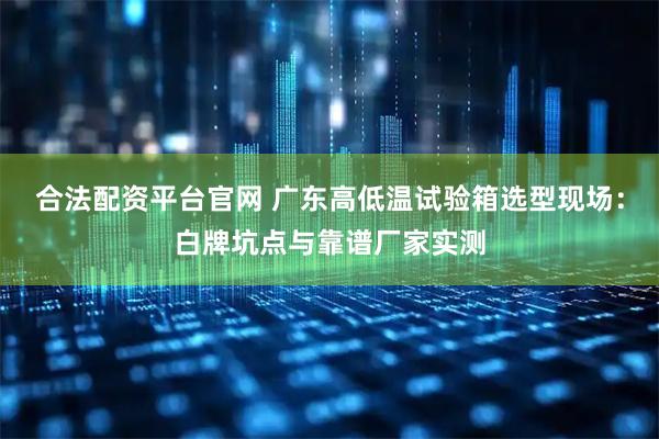 合法配资平台官网 广东高低温试验箱选型现场：白牌坑点与靠谱厂家实测