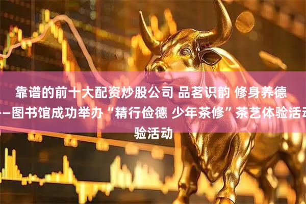 靠谱的前十大配资炒股公司 品茗识韵 修身养德 ——图书馆成功举办“精行俭德 少年茶修”茶艺体验活动