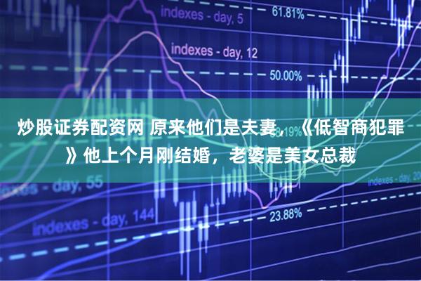 炒股证券配资网 原来他们是夫妻，《低智商犯罪》他上个月刚结婚，老婆是美女总裁