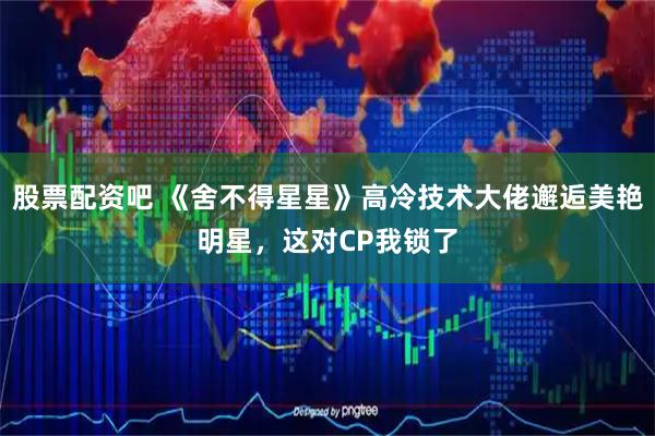 股票配资吧 《舍不得星星》高冷技术大佬邂逅美艳明星，这对CP我锁了